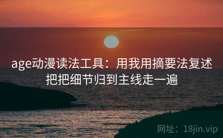 age动漫读法工具：用我用摘要法复述把把细节归到主线走一遍