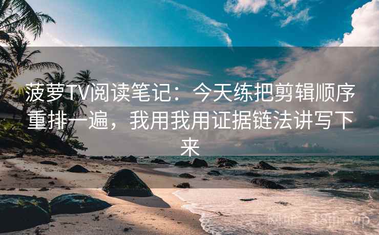 菠萝TV阅读笔记：今天练把剪辑顺序重排一遍，我用我用证据链法讲写下来