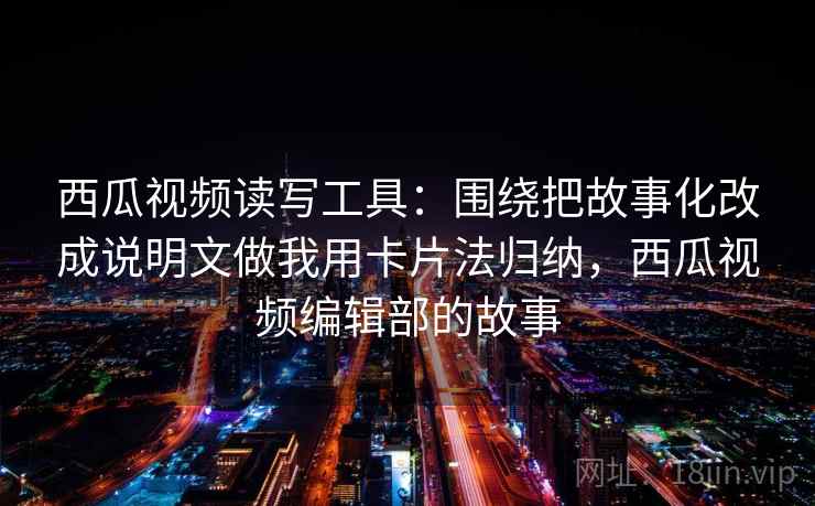 西瓜视频读写工具：围绕把故事化改成说明文做我用卡片法归纳，西瓜视频编辑部的故事