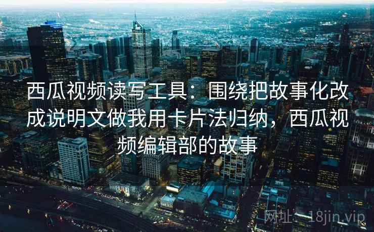 西瓜视频读写工具：围绕把故事化改成说明文做我用卡片法归纳，西瓜视频编辑部的故事