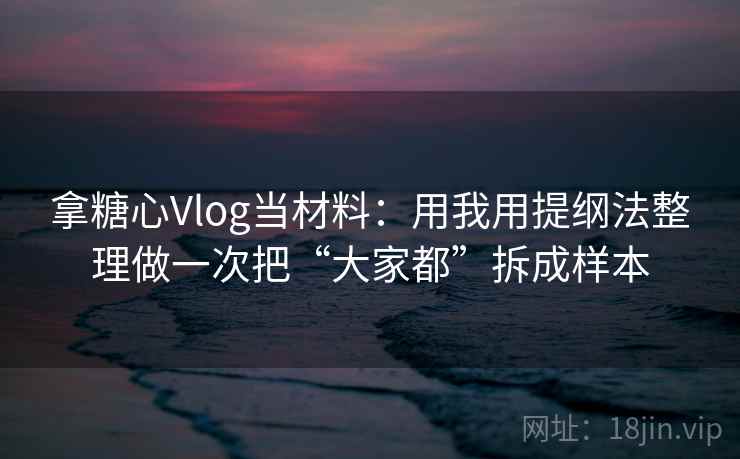 拿糖心Vlog当材料：用我用提纲法整理做一次把“大家都”拆成样本