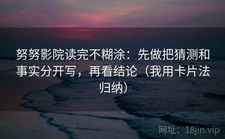 努努影院读完不糊涂：先做把猜测和事实分开写，再看结论（我用卡片法归纳）